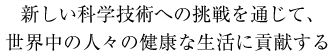 新しい科学技術への挑戦を通じて、
世界中の人々の健康な生活に貢献する
