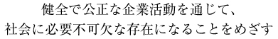 健全で公正な企業活動を通じて、
社会に必要不可欠な存在になることをめざす