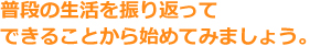 普段の生活を振り返ってできることから始めてみましょう。