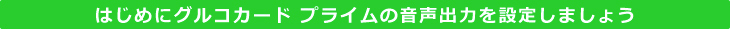 はじめにグルコカード プライムの音声出力を設定しましょう
